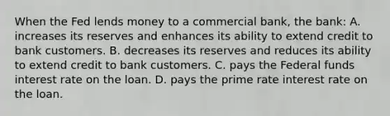 When the Fed lends money to a commercial bank, the bank: A. increases its reserves and enhances its ability to extend credit to bank customers. B. decreases its reserves and reduces its ability to extend credit to bank customers. C. pays the Federal funds interest rate on the loan. D. pays the prime rate interest rate on the loan.