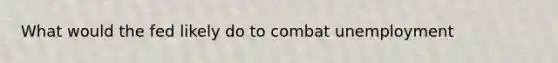 What would the fed likely do to combat unemployment