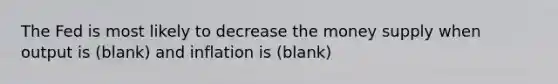 The Fed is most likely to decrease the money supply when output is (blank) and inflation is (blank)