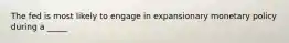 The fed is most likely to engage in expansionary monetary policy during a _____