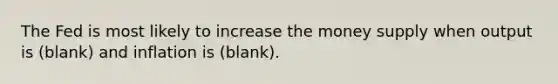 The Fed is most likely to increase the money supply when output is (blank) and inflation is (blank).