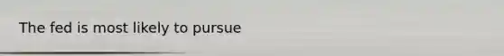 The fed is most likely to pursue