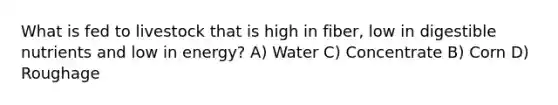 What is fed to livestock that is high in fiber, low in digestible nutrients and low in energy? A) Water C) Concentrate B) Corn D) Roughage