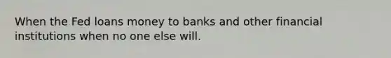 When the Fed loans money to banks and other financial institutions when no one else will.