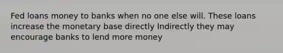 Fed loans money to banks when no one else will. These loans increase the monetary base directly Indirectly they may encourage banks to lend more money