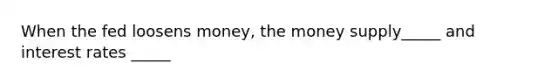 When the fed loosens money, the money supply_____ and interest rates _____