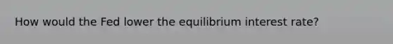 How would the Fed lower the equilibrium interest rate?