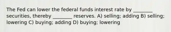 The Fed can lower the federal funds interest rate by ________ securities, thereby ________ reserves. A) selling; adding B) selling; lowering C) buying; adding D) buying; lowering