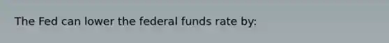 The Fed can lower the federal funds rate by: