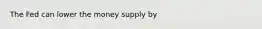 The Fed can lower the money supply by