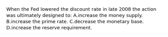 When the Fed lowered the discount rate in late 2008 the action was ultimately designed to: A.increase the money supply. B.increase the prime rate. C.decrease the monetary base. D.increase the reserve requirement.