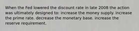 When the Fed lowered the discount rate in late 2008 the action was ultimately designed to: increase the money supply. increase the prime rate. decrease the monetary base. increase the reserve requirement.