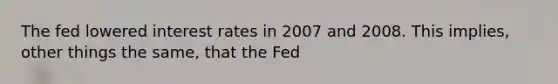 The fed lowered interest rates in 2007 and 2008. This implies, other things the same, that the Fed