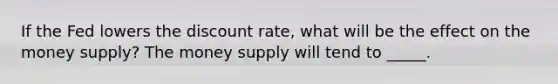 If the Fed lowers the discount rate, what will be the effect on the money supply? The money supply will tend to _____.