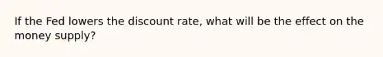 If the Fed lowers the discount rate, what will be the effect on the money supply?