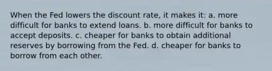 When the Fed lowers the discount rate, it makes it: a. more difficult for banks to extend loans. b. more difficult for banks to accept deposits. c. cheaper for banks to obtain additional reserves by borrowing from the Fed. d. cheaper for banks to borrow from each other.