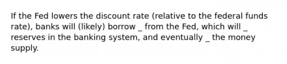 If the Fed lowers the discount rate (relative to the federal funds rate), banks will (likely) borrow _ from the Fed, which will _ reserves in the banking system, and eventually _ the money supply.