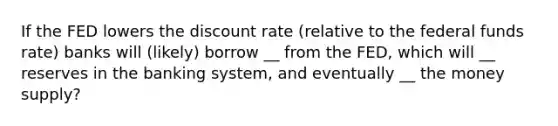 If the FED lowers the discount rate (relative to the federal funds rate) banks will (likely) borrow __ from the FED, which will __ reserves in the banking system, and eventually __ the money supply?