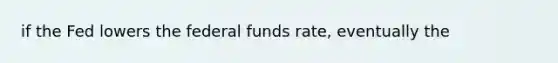 if the Fed lowers the federal funds rate, eventually the