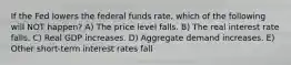 If the Fed lowers the federal funds rate, which of the following will NOT happen? A) The price level falls. B) The real interest rate falls. C) Real GDP increases. D) Aggregate demand increases. E) Other short-term interest rates fall