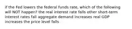 if the Fed lowers the federal funds rate, which of the following will NOT happen? the real interest rate falls other short-term interest rates fall aggregate demand increases real GDP increases the price level falls