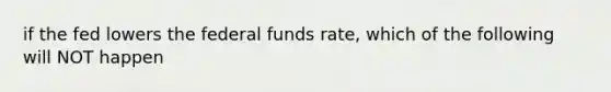 if the fed lowers the federal funds rate, which of the following will NOT happen