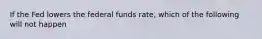 If the Fed lowers the federal funds rate, which of the following will not happen