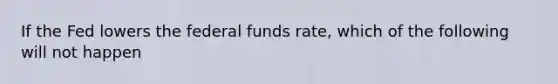 If the Fed lowers the federal funds rate, which of the following will not happen