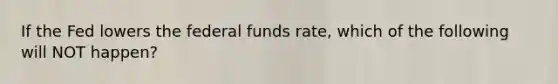 If the Fed lowers the federal funds rate, which of the following will NOT happen?