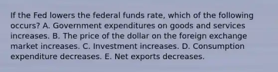 If the Fed lowers the federal funds​ rate, which of the following​ occurs? A. Government expenditures on goods and services increases. B. The price of the dollar on the foreign exchange market increases. C. Investment increases. D. Consumption expenditure decreases. E. Net exports decreases.