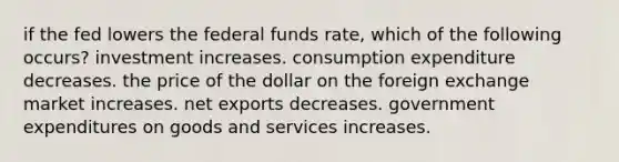 if the fed lowers the federal funds rate, which of the following occurs? investment increases. consumption expenditure decreases. the price of the dollar on the foreign exchange market increases. net exports decreases. government expenditures on goods and services increases.