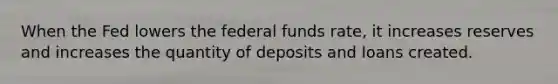 When the Fed lowers the federal funds rate, it increases reserves and increases the quantity of deposits and loans created.