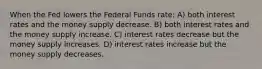 When the Fed lowers the Federal Funds rate: A) both interest rates and the money supply decrease. B) both interest rates and the money supply increase. C) interest rates decrease but the money supply increases. D) interest rates increase but the money supply decreases.