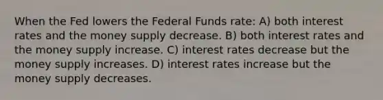 When the Fed lowers the Federal Funds rate: A) both interest rates and the money supply decrease. B) both interest rates and the money supply increase. C) interest rates decrease but the money supply increases. D) interest rates increase but the money supply decreases.