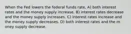 When the Fed lowers the federal funds rate, A) both interest rates and the money supply increase. B) interest rates decrease and the money supply increases. C) interest rates increase and the money supply decreases. D) both interest rates and the m oney supply decrease.