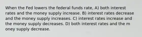 When the Fed lowers the federal funds rate, A) both interest rates and the money supply increase. B) interest rates decrease and the money supply increases. C) interest rates increase and the money supply decreases. D) both interest rates and the m oney supply decrease.