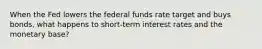 When the Fed lowers the federal funds rate target and buys bonds, what happens to short-term interest rates and the monetary base?