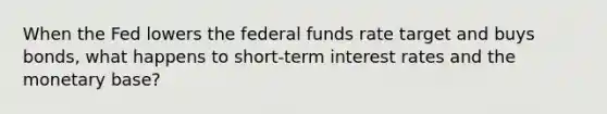 When the Fed lowers the federal funds rate target and buys bonds, what happens to short-term interest rates and the monetary base?