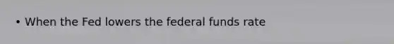 • When the Fed lowers the federal funds rate