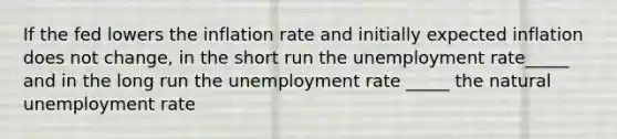 If the fed lowers the inflation rate and initially expected inflation does not change, in the short run the unemployment rate_____ and in the long run the unemployment rate _____ the natural unemployment rate