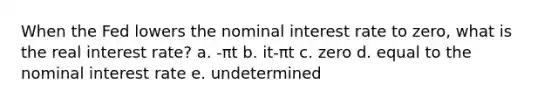 When the Fed lowers the nominal interest rate to zero, what is the real interest rate? a. -πt b. it-πt c. zero d. equal to the nominal interest rate e. undetermined