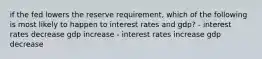 if the fed lowers the reserve requirement, which of the following is most likely to happen to interest rates and gdp? - interest rates decrease gdp increase - interest rates increase gdp decrease