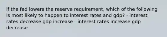 if the fed lowers the reserve requirement, which of the following is most likely to happen to interest rates and gdp? - interest rates decrease gdp increase - interest rates increase gdp decrease