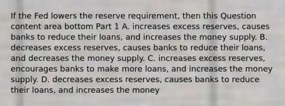 If the Fed lowers the reserve​ requirement, then this Question content area bottom Part 1 A. increases excess​ reserves, causes banks to reduce their​ loans, and increases the money supply. B. decreases excess​ reserves, causes banks to reduce their​ loans, and decreases the money supply. C. increases excess​ reserves, encourages banks to make more​ loans, and increases the money supply. D. decreases excess​ reserves, causes banks to reduce their​ loans, and increases the money