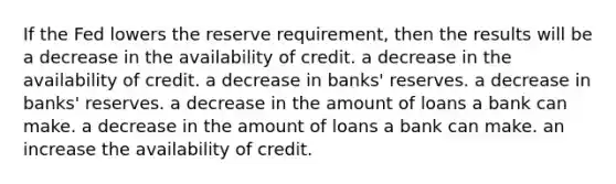 If the Fed lowers the reserve requirement, then the results will be a decrease in the availability of credit. a decrease in the availability of credit. a decrease in banks' reserves. a decrease in banks' reserves. a decrease in the amount of loans a bank can make. a decrease in the amount of loans a bank can make. an increase the availability of credit.