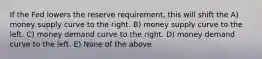 If the Fed lowers the reserve requirement, this will shift the A) money supply curve to the right. B) money supply curve to the left. C) money demand curve to the right. D) money demand curve to the left. E) None of the above