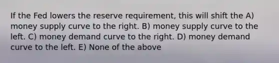 If the Fed lowers the reserve requirement, this will shift the A) money supply curve to the right. B) money supply curve to the left. C) money demand curve to the right. D) money demand curve to the left. E) None of the above