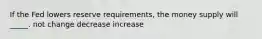 If the Fed lowers reserve requirements, the money supply will _____. not change decrease increase