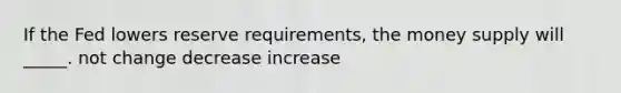 If the Fed lowers reserve requirements, the money supply will _____. not change decrease increase