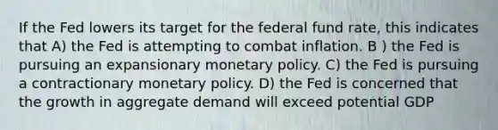 If the Fed lowers its target for the federal fund rate, this indicates that A) the Fed is attempting to combat inflation. B ) the Fed is pursuing an expansionary monetary policy. C) the Fed is pursuing a contractionary monetary policy. D) the Fed is concerned that the growth in aggregate demand will exceed potential GDP